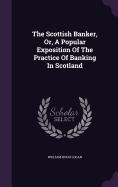 The Scottish Banker, Or, A Popular Exposition Of The Practice Of Banking In Scotland