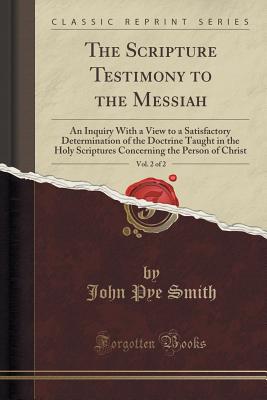 The Scripture Testimony to the Messiah, Vol. 2 of 2: An Inquiry with a View to a Satisfactory Determination of the Doctrine Taught in the Holy Scriptures Concerning the Person of Christ (Classic Reprint) - Smith, John Pye