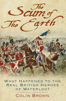 The Scum of the Earth: What Happened to the Real British Heroes of Waterloo? - Brown, Colin