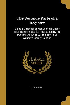 The Seconde Parte of a Register: Being a Calendar of Manuscripts Under That Title Intended for Publication by the Puritans About 1593, and now in Dr William's Library, London - Firth, C H