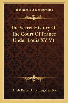 The Secret History Of The Court Of France Under Louis XV V1 - Challice, Annie Emma Armstrong (Editor)