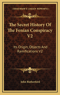 The Secret History of the Fenian Conspiracy V2: Its Origin, Objects and Ramifications V2