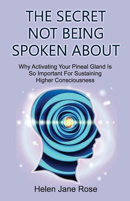The Secret Not Being Spoken About: Why Activating Your Pineal Gland Is So Important For Sustaining Higher Consciouness - Rose, Helen Jane