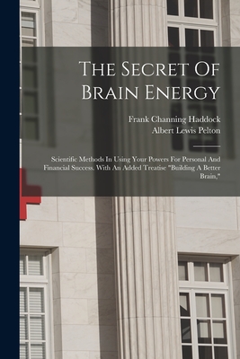 The Secret Of Brain Energy: Scientific Methods In Using Your Powers For Personal And Financial Success. With An Added Treatise "building A Better Brain," - Haddock, Frank Channing, and Albert Lewis Pelton (Creator)