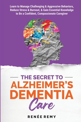 The Secret to Alzheimer's Dementia Care: Learn to Manage Challenging and Aggressive Behaviors, Reduce Stress and Burnout, and Gain Essential Knowledge to Be a Confident, Compassionate Caregiver - Remy, Rene