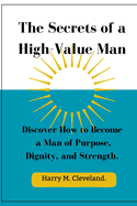 The Secrets of a High-Value Man: Discover How to Become a Man of Purpose, Dignity, and Strength.