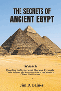 The Secrets Of Ancient Egypt: Unveiling the Mysteries of Pharaohs, Pyramids, Gods, Legend and Everyday Life of the World's Oldest Civilization