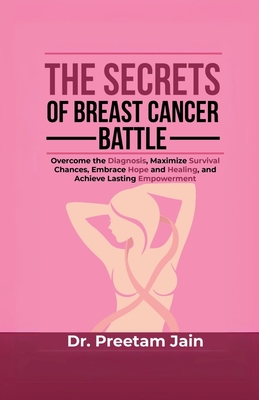 The Secrets of Breast Cancer Battle: Overcome the Diagnosis, Maximize Survival Chances, Embrace Hope and Healing, and Achieve Lasting Empowerment - Dr Preetam Jain