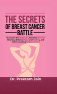 The Secrets of Breast Cancer Battle: Overcome the Diagnosis, Maximize Survival Chances, Embrace Hope and Healing, and Achieve Lasting Empowerment