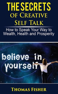 The Secrets of Creative Self Talk: How to Speak Your Way to Wealth, Health, and Prosperity - Fisher, Thomas