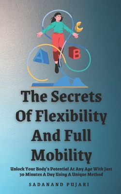 The Secrets Of Flexibility And Full Mobility: Unlock Your Body's Potential At Any Age With Just 30 Minutes A Day Using A Unique Method - Pujari, Sadanand