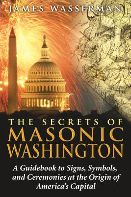 The Secrets of Masonic Washington: A Guidebook to the Signs, Symbols, and Ceremonies at the Origin of America's Capital - Wasserman, James