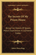 The Secrets Of My Prison House: Being Full Details Of Queen Mary's Experiences In Lochleven Castle