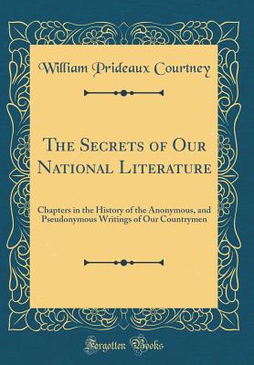 The Secrets of Our National Literature: Chapters in the History of the Anonymous, and Pseudonymous Writings of Our Countrymen (Classic Reprint) - Courtney, William Prideaux