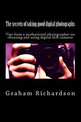 The secrets of taking good digital photographs: Tips from a professional photographer on choosing and using digital SLR cameras - Richardson, Graham