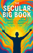 The Secular Big Book: Twelve Steps for Atheists, Agnostics, and Freethinkers: A Rational Guide to Recovery Without Religion