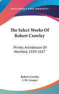 The Select Works Of Robert Crowley: Printer, Archdeacon Of Hereford, 1559-1657