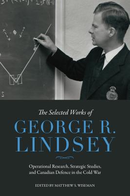 The Selected Works of George R. Lindsey: Operational Research, Strategic Studies, and Canadian Defence in the Cold War - Lindsey, George R, and Wiseman, Matthew S (Editor)