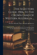 The Selectors Guide, 1906, To The Crown Land Of Western Australia ...: Explanatory Notes On The Land Act, The Agricultural Bank Act, The Agricultural Lands Purchase Act, And Miners' Homestead Leases