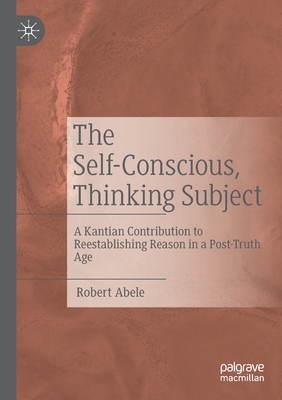 The Self-Conscious, Thinking Subject: A Kantian Contribution to Reestablishing Reason in a Post-Truth Age - Abele, Robert