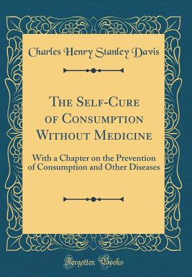 The Self-Cure of Consumption Without Medicine: With a Chapter on the Prevention of Consumption and Other Diseases (Classic Reprint) - Davis, Charles Henry Stanley