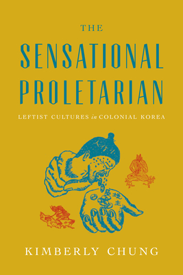 The Sensational Proletarian: Leftist Cultures in Colonial Korea - Chung, Kimberly