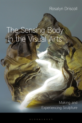 The Sensing Body in the Visual Arts: Making and Experiencing Sculpture - Driscoll, Rosalyn