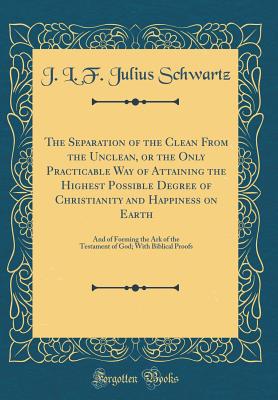 The Separation of the Clean from the Unclean, or the Only Practicable Way of Attaining the Highest Possible Degree of Christianity and Happiness on Earth: And of Forming the Ark of the Testament of God; With Biblical Proofs (Classic Reprint) - Schwartz, J L F Julius