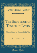 The Sequence of Tenses in Latin: A Study Based on Caesar's Gallic War (Classic Reprint)