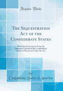 The Sequestration Act of the Confederate States: With the Instructions from the Attorney General of the Confederate States to Receivers Under the ACT (Classic Reprint)