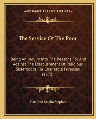 The Service Of The Poor: Being An Inquiry Into The Reasons For And Against The Establishment Of Religious Sisterhoods For Charitable Purposes (1871) - Stephen, Caroline Emelia