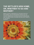 The Settler's New Home, Or, Whether to Go and Whither?: Being a Guide to Emigrants in the Selection of a Settlement, and the Preliminary Details of the Voyage, Embracing the Whole Fields of Emigration and the Most Recent Information Relating Thereto, in T