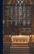 The Seven Sacraments of the Catholic Church, or, The Seven Pillars of the House of Wisdom. A Brief Explanation of the Catholic Doctrine of the Seven Sacraments, in Connexion With Their Corresponding Types in the Old Testament