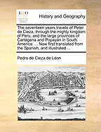 The Seventeen Years Travels of Peter de Cieza, Through the Mighty Kingdom of Peru, and the Large Provinces of Cartagena and Popayan in South America: From the City of Panama, on the Isthmus, to the Frontiers of Chile. Now First Tr. from the Spanish, and I