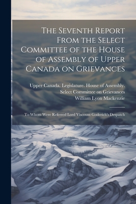 The Seventh Report From the Select Committee of the House of Assembly of Upper Canada on Grievances: To Whom Were Referred Lord Viscount Goderich's Despatch - Upper Canada Legislature House of a (Creator), and MacKenzie, William Lyon