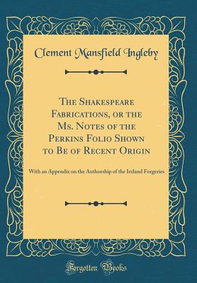 The Shakespeare Fabrications, or the Ms. Notes of the Perkins Folio Shown to Be of Recent Origin: With an Appendix on the Authorship of the Ireland Forgeries (Classic Reprint) - Ingleby, Clement Mansfield