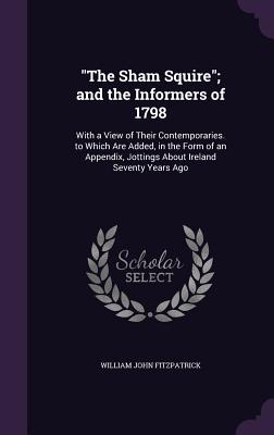 "The Sham Squire"; and the Informers of 1798: With a View of Their Contemporaries. to Which Are Added, in the Form of an Appendix, Jottings About Ireland Seventy Years Ago - Fitzpatrick, William John