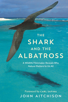The Shark and the Albatross: A Wildlife Filmmaker Reveals Why Nature Matters to Us All - Aitchison, John, and Safina, Carl (Foreword by)