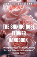 The Shining Rose Flower Handbook: A Complete Guide to Growing, Caring for, and Enjoying the Radiance of Shining Roses