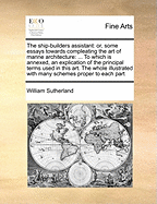 The Ship-Builders Assistant: Or, Some Essays Towards Compleating the Art of Marine Architecture: ... to Which Is Annexed, an Explication of the Principal Terms Used in This Art. the Whole Illustrated with Many Schemes Proper to Each Part
