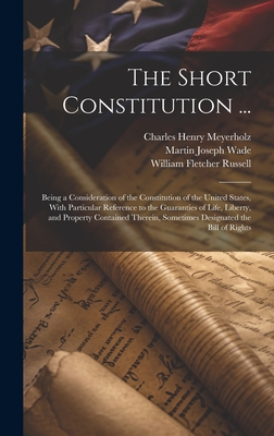 The Short Constitution ...: Being a Consideration of the Constitution of the United States, With Particular Reference to the Guaranties of Life, Liberty, and Property Contained Therein, Sometimes Designated the Bill of Rights - Russell, William Fletcher, and Meyerholz, Charles Henry, and Wade, Martin Joseph