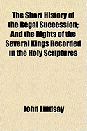 The Short History of the Regal Succession: And the Rights of the Several Kings Recorded in the Holy Scriptures