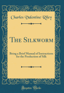 The Silkworm: Being a Brief Manual of Instructions for the Production of Silk (Classic Reprint)