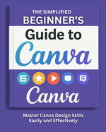 The Simplified Beginner's Guide to Canva: Master Canva Design Skills Easily And Effectively