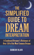 The Simplified Guide To Dream Interpretation: A Condensed Dreamer's Dictionary of Over 150 of the Most Common Dreams, Expanded Edition