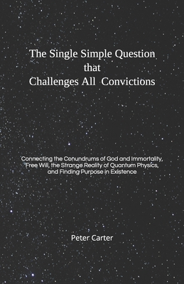 The Single Simple Question that Challenges All Convictions: Connecting the Conundrums of God and Immortality, Free Will, the Strange Reality of Quantum Physics, and Finding Purpose in Existence - Carter, Peter, MD