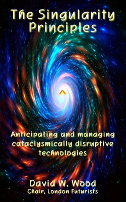 The Singularity Principles: Anticipating and managing cataclysmically disruptive technologies - Wood, David