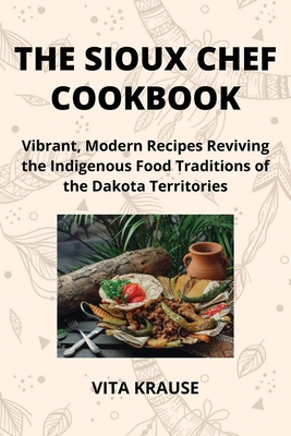 The Sioux Chef Cookbook: Vibrant, Modern Recipes Reviving the Indigenous Food Traditions of the Dakota Territories - Krause, Vita