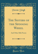 The Sisters of the Spinning Wheel: And Other Sikh Poems (Classic Reprint)