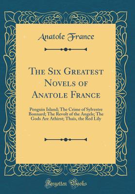 The Six Greatest Novels of Anatole France: Penguin Island; The Crime of Sylvestre Bonnard; The Revolt of the Angels; The Gods Are Athirst; Thas, the Red Lily (Classic Reprint) - France, Anatole